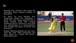 30
 Identify this cricketer who made his
Australia debut against Ireland in
Sept 2016.
 In 2014, he was handed four
suspension points for damaging a
pitch that was being prepared for a
grade cricket final that coming
weekend and for “acting in a way that
was unbecoming of a representative
and brought the game of cricket into
disrepute”.
 Sydney Morning Herald ran the story
with the lead “Ball tampering has
been taken to a whole new level.”.
What did he do?
 
