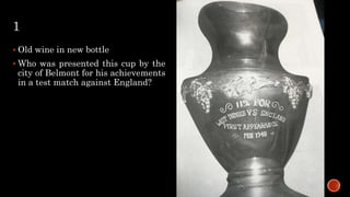 1
 Old wine in new bottle
 Who was presented this cup by the
city of Belmont for his achievements
in a test match against England?
 