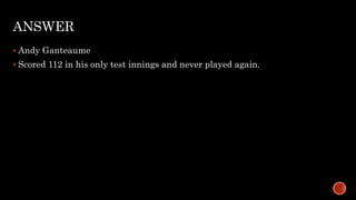 ANSWER
 Andy Ganteaume
 Scored 112 in his only test innings and never played again.
 