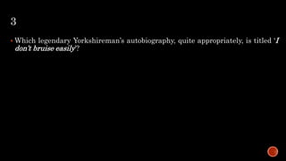 3
 Which legendary Yorkshireman’s autobiography, quite appropriately, is titled ‘I
don’t bruise easily’?
 