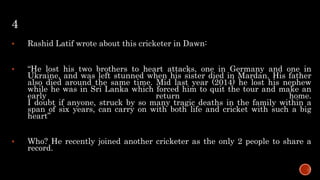 4
 Rashid Latif wrote about this cricketer in Dawn:
 “He lost his two brothers to heart attacks, one in Germany and one in
Ukraine, and was left stunned when his sister died in Mardan. His father
also died around the same time. Mid last year (2014) he lost his nephew
while he was in Sri Lanka which forced him to quit the tour and make an
early return home.
I doubt if anyone, struck by so many tragic deaths in the family within a
span of six years, can carry on with both life and cricket with such a big
heart”
 Who? He recently joined another cricketer as the only 2 people to share a
record.
 
