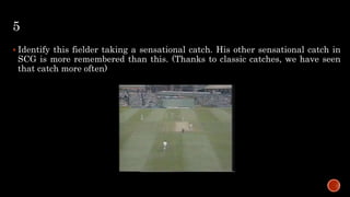 5
 Identify this fielder taking a sensational catch. His other sensational catch in
SCG is more remembered than this. (Thanks to classic catches, we have seen
that catch more often)
 
