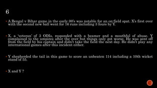 6
 A Bengal v Bihar game in the early 00’s was notable for an on-field spat. X’s first over
with the second new ball went for 16 runs including 3 fours by Y.
 X, a ‘veteran’ of 3 ODIs, responded with a beamer and a mouthful of abuse. Y
complained to the umpires after the over but things only got worse. He was sent off
from the field by his captain and didn’t take the field the next day. He didn’t play any
international games after this incident either.
 Y shepherded the tail in this game to score an unbeaten 114 including a 10th wicket
stand of 55.
 X and Y ?
 
