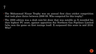 7
 The Mohammad Nissar Trophy was an annual first class cricket competition
that took place thrice between 2006-08. Who competed for this trophy?
 The 2008 edition was a drab rain-hit draw that was notable as X recorded his
then highest FC score, against opposition Sui Northern Gas Pipelines Limited
(who won the game on first innings lead). X surpassed this score in mid 2016.
Who?
 