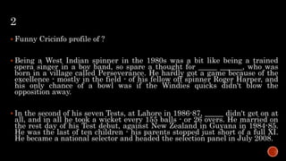 2
 Funny Cricinfo profile of ?
 Being a West Indian spinner in the 1980s was a bit like being a trained
opera singer in a boy band, so spare a thought for _____ ______, who was
born in a village called Perseverance. He hardly got a game because of the
excellence - mostly in the field - of his fellow off spinner Roger Harper, and
his only chance of a bowl was if the Windies quicks didn't blow the
opposition away.
 In the second of his seven Tests, at Lahore in 1986-87, _____ didn't get on at
all, and in all he took a wicket every 155 balls - or 26 overs. He married on
the rest day of his Test debut, against New Zealand in Guyana in 1984-85.
He was the last of ten children - his parents stopped just short of a full XI.
He became a national selector and headed the selection panel in July 2008.
 