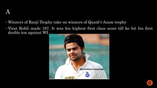 A
 Winners of Ranji Trophy take on winners of Quaid-i-Azam trophy
 Virat Kohli made 197. It was his highest first class score till he hit his first
double ton against WI.
 