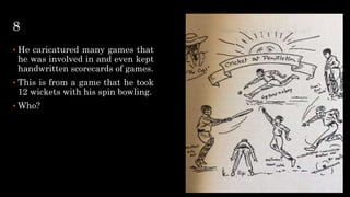 8
 He caricatured many games that
he was involved in and even kept
handwritten scorecards of games.
 This is from a game that he took
12 wickets with his spin bowling.
 Who?
 