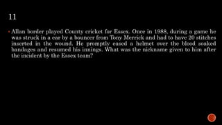 11
 Allan border played County cricket for Essex. Once in 1988, during a game he
was struck in a ear by a bouncer from Tony Merrick and had to have 20 stitches
inserted in the wound. He promptly eased a helmet over the blood soaked
bandages and resumed his innings. What was the nickname given to him after
the incident by the Essex team?
 