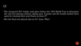 12
 The inaugural ICC trophy took place before the 1979 World Cup to determine
the non-test playing nations taking part. Canada and Sri Lanka booked their
spots by winning their semi-finals on June 6th.
 But the final was played only on 21st June. Why?
 