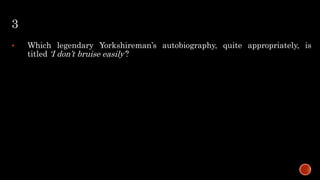 3
 Which legendary Yorkshireman’s autobiography, quite appropriately, is
titled ‘I don’t bruise easily’?
 