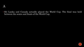 A
 Sri Lanka and Canada actually played the World Cup. The final was held
between the semis and finals of the World Cup.
 
