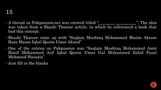 15
 A thread on Pakpassion.net was created titled “________ __________”. The idea
was taken from a Shashi Tharoor article, in which he referenced a book that
had this concept.
 Shashi Tharoor came up with “Saqlain Mushtaq Mohammad Wasim Akram
Raza Hasan Iqbal Qasim Umar Akmal”
 One of the entries on Pakpassion was “Saqlain Mushtaq Mohammed Amir
Hanif Mohammed Asif Iqbal Qasim Umar Gul Mohammed Zahid Fazal
Mehmood Hussain”
 Just fill in the blanks
 