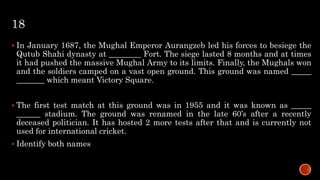 18
 In January 1687, the Mughal Emperor Aurangzeb led his forces to besiege the
Qutub Shahi dynasty at ________ Fort. The siege lasted 8 months and at times
it had pushed the massive Mughal Army to its limits. Finally, the Mughals won
and the soldiers camped on a vast open ground. This ground was named _____
_______ which meant Victory Square.
 The first test match at this ground was in 1955 and it was known as _____
______ stadium. The ground was renamed in the late 60’s after a recently
deceased politician. It has hosted 2 more tests after that and is currently not
used for international cricket.
 Identify both names
 