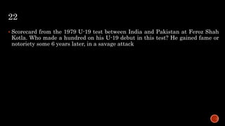 22
 Scorecard from the 1979 U-19 test between India and Pakistan at Feroz Shah
Kotla. Who made a hundred on his U-19 debut in this test? He gained fame or
notoriety some 6 years later, in a savage attack
 