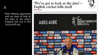 A
 Peter Moores apparently
said we need to look at
the data to see where
England lost out in the
2015 world cup
 