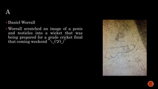 A
 Daniel Worrall
 Worrall scratched an image of a penis
and testicles into a wicket that was
being prepared for a grade cricket final
that coming weekend ¯_(ツ)_/¯
 