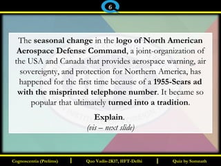 I I
The seasonal change in the logo of North American
Aerospace Defense Command, a joint-organization of
the USA and Canada that provides aerospace warning, air
sovereignty, and protection for Northern America, has
happened for the first time because of a 1955-Sears ad
with the misprinted telephone number. It became so
popular that ultimately turned into a tradition.
Explain. 
(vis – next slide)
Quiz by SomnathQuiz by SomnathCognoscentia (Prelims)Cognoscentia (Prelims) Quo Vadis-2K17, IIFT-DelhiQuo Vadis-2K17, IIFT-Delhi
6
 