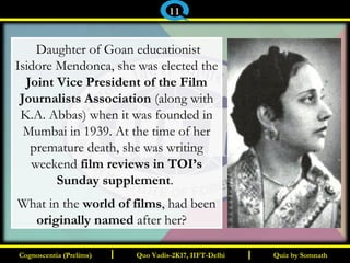 I I
 Daughter of Goan educationist
Isidore Mendonca, she was elected the
Joint Vice President of the Film
Journalists Association (along with
K.A. Abbas) when it was founded in
Mumbai in 1939. At the time of her
premature death, she was writing
weekend film reviews in TOI’s
Sunday supplement.
What in the world of films, had been
originally named after her?  
Quiz by SomnathQuiz by SomnathCognoscentia (Prelims)Cognoscentia (Prelims) Quo Vadis-2K17, IIFT-DelhiQuo Vadis-2K17, IIFT-Delhi
11
 