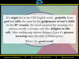I I
It’s origin lies in the Old English word - godsibb, from
god and sibb, the term for the godparents of one’s child.
In the 16th
century, the word assumed the meaning of a
person, mostly a woman, one who delights in idle
talk. After undergoing minute changes, it got it’s present
meaning since the time of Shakespeare.
What’s the good word?
Quiz by SomnathQuiz by SomnathCognoscentia (Prelims)Cognoscentia (Prelims) Quo Vadis-2K17, IIFT-DelhiQuo Vadis-2K17, IIFT-Delhi
13
 