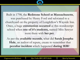 I I
Built in 1798, the Redstone School at Massachusetts,
was purchased by Henry Ford and relocated to a
churchyard on the property of Longfellow’s Wayside Inn.
Once, a huge commotion occurred at this nondescript
school when one of it’s students, named Miss Sawyer
went there with her pet.
As per the available records, what did Sarah Josepha
Hale, an author of repute, create to remember that
peculiar incident which happened during 1830?
Quiz by SomnathQuiz by SomnathCognoscentia (Prelims)Cognoscentia (Prelims) Quo Vadis-2K17, IIFT-DelhiQuo Vadis-2K17, IIFT-Delhi
2
 
