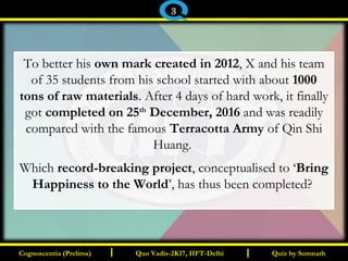 I I
To better his own mark created in 2012, X and his team
of 35 students from his school started with about 1000
tons of raw materials. After 4 days of hard work, it finally
got completed on 25th
December, 2016 and was readily
compared with the famous Terracotta Army of Qin Shi
Huang.
Which record-breaking project, conceptualised to ‘Bring
Happiness to the World’, has thus been completed?
Quiz by SomnathQuiz by SomnathCognoscentia (Prelims)Cognoscentia (Prelims) Quo Vadis-2K17, IIFT-DelhiQuo Vadis-2K17, IIFT-Delhi
3
 