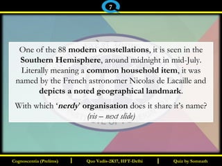 I I
One of the 88 modern constellations, it is seen in the
Southern Hemisphere, around midnight in mid-July.
Literally meaning a common household item, it was
named by the French astronomer Nicolas de Lacaille and
depicts a noted geographical landmark.
With which ‘nerdy’ organisation does it share it’s name?
(vis – next slide)
Quiz by SomnathQuiz by SomnathCognoscentia (Prelims)Cognoscentia (Prelims) Quo Vadis-2K17, IIFT-DelhiQuo Vadis-2K17, IIFT-Delhi
7
 