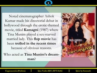 I I
Noted cinematographer Ashok
Kumar made his directorial debut in
bollywood through the erotic-themed
movie, titled Kamagni (1987) where
Tina Munim played a sex-starved
married lady. This flop movie has
been trolled in the recent times
because of obvious reasons.
Who acted as Tina Munim’s dream-
man?
Quiz by SomnathQuiz by SomnathCognoscentia (Prelims)Cognoscentia (Prelims) Quo Vadis-2K17, IIFT-DelhiQuo Vadis-2K17, IIFT-Delhi
8
 