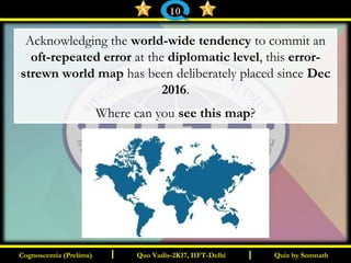 I I
Acknowledging the world-wide tendency to commit an
oft-repeated error at the diplomatic level, this error-
strewn world map has been deliberately placed since Dec
2016.
Where can you see this map?
Quiz by SomnathQuiz by SomnathCognoscentia (Prelims)Cognoscentia (Prelims) Quo Vadis-2K17, IIFT-DelhiQuo Vadis-2K17, IIFT-Delhi
10
 