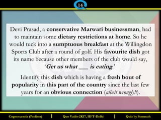 I I
Devi Prasad, a conservative Marwari businessman, had
to maintain some dietary restrictions at home. So he
would tuck into a sumptuous breakfast at the Willingdon
Sports Club after a round of golf. His favourite dish got
its name because other members of the club would say,
‘Get us what ___ is eating.’
Identify this dish which is having a fresh bout of
popularity in this part of the country since the last few
years for an obvious connection (albeit wrongly!!).
Quiz by SomnathQuiz by SomnathCognoscentia (Prelims)Cognoscentia (Prelims) Quo Vadis-2K17, IIFT-DelhiQuo Vadis-2K17, IIFT-Delhi
14
 