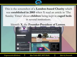 I I
This is the screenshot of a London-based Charity which
was established in 2005 when X read an article in ‘The
Sunday Times’ about children being kept in caged beds
in several institutions.
Identify X, the Founder-President of Lumos.
Quiz by SomnathQuiz by SomnathCognoscentia (Prelims)Cognoscentia (Prelims) Quo Vadis-2K17, IIFT-DelhiQuo Vadis-2K17, IIFT-Delhi
19
 
