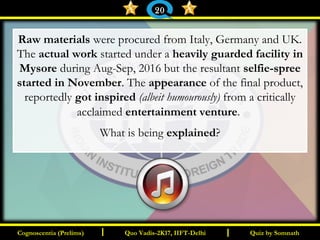 I I
Raw materials were procured from Italy, Germany and UK.
The actual work started under a heavily guarded facility in
Mysore during Aug-Sep, 2016 but the resultant selfie-spree
started in November. The appearance of the final product,
reportedly got inspired (albeit humourously) from a critically
acclaimed entertainment venture.
What is being explained?
Quiz by SomnathQuiz by SomnathCognoscentia (Prelims)Cognoscentia (Prelims) Quo Vadis-2K17, IIFT-DelhiQuo Vadis-2K17, IIFT-Delhi
20
 