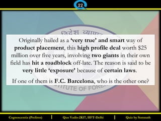 I I
Originally hailed as a ‘very true’ and smart way of
product placement, this high profile deal worth $25
million over five years, involving two giants in their own
field has hit a roadblock off-late. The reason is said to be
very little ‘exposure’ because of certain laws.
If one of them is F.C. Barcelona, who is the other one?
Quiz by SomnathQuiz by SomnathCognoscentia (Prelims)Cognoscentia (Prelims) Quo Vadis-2K17, IIFT-DelhiQuo Vadis-2K17, IIFT-Delhi
22
 