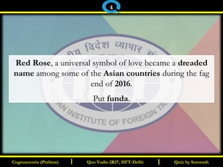 I I
Red Rose, a universal symbol of love became a dreaded
name among some of the Asian countries during the fag
end of 2016.
Put funda.
Quiz by SomnathQuiz by SomnathCognoscentia (Prelims)Cognoscentia (Prelims) Quo Vadis-2K17, IIFT-DelhiQuo Vadis-2K17, IIFT-Delhi
4
 