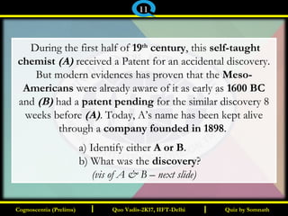 I I
 During the first half of 19th
century, this self-taught
chemist (A) received a Patent for an accidental discovery.
But modern evidences has proven that the Meso-
Americans were already aware of it as early as 1600 BC
and (B) had a patent pending for the similar discovery 8
weeks before (A). Today, A’s name has been kept alive
through a company founded in 1898.
a) Identify either A or B.
b) What was the discovery?
(vis of A & B – next slide)
Quiz by SomnathQuiz by SomnathCognoscentia (Prelims)Cognoscentia (Prelims) Quo Vadis-2K17, IIFT-DelhiQuo Vadis-2K17, IIFT-Delhi
11
 