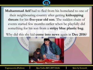 I I
Muhammad Arif had to fled from his homeland to one of
their neighbouring country after getting kidnapping
threats for his five-year old son. The sudden chain of
events started few months earlier when he playfully did
something for his son from a stripy blue plastic bag.
Why did this shy kid come into news again in Dec 2016?
Quiz by SomnathQuiz by SomnathCognoscentia (Prelims)Cognoscentia (Prelims) Quo Vadis-2K17, IIFT-DelhiQuo Vadis-2K17, IIFT-Delhi
12
 