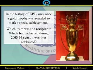 I I
In the history of EPL, only once
a gold trophy was awarded to
mark a special achievement.
Which team was the recipient?
Which feat, achieved during
2003-04 season was thus
celebrated?
Quiz by SomnathQuiz by SomnathCognoscentia (Prelims)Cognoscentia (Prelims) Quo Vadis-2K17, IIFT-DelhiQuo Vadis-2K17, IIFT-Delhi
17
 