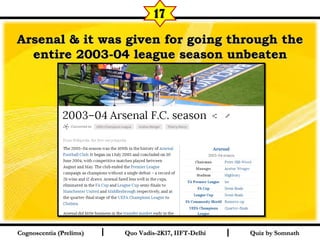 I I
Arsenal & it was given for going through theArsenal & it was given for going through the
entire 2003-04 league season unbeatenentire 2003-04 league season unbeaten
Quiz by SomnathQuiz by SomnathCognoscentia (Prelims)Cognoscentia (Prelims) Quo Vadis-2K17, IIFT-DelhiQuo Vadis-2K17, IIFT-Delhi
17
 