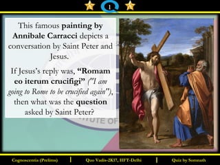 I I
This famous painting by
Annibale Carracci depicts a
conversation by Saint Peter and
Jesus.
If Jesus’s reply was, “Romam
eo iterum crucifigi” ("I am
going to Rome to be crucified again"),
then what was the question
asked by Saint Peter?
Quiz by SomnathQuiz by SomnathCognoscentia (Prelims)Cognoscentia (Prelims) Quo Vadis-2K17, IIFT-DelhiQuo Vadis-2K17, IIFT-Delhi
1
 
