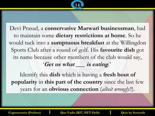 I I
Devi Prasad, a conservative Marwari businessman, had
to maintain some dietary restrictions at home. So he
would tuck into a sumptuous breakfast at the Willingdon
Sports Club after a round of golf. His favourite dish got
its name because other members of the club would say,
‘Get us what ___ is eating.’
Identify this dish which is having a fresh bout of
popularity in this part of the country since the last few
years for an obvious connection (albeit wrongly!!).
Quiz by SomnathQuiz by SomnathCognoscentia (Prelims)Cognoscentia (Prelims) Quo Vadis-2K17, IIFT-DelhiQuo Vadis-2K17, IIFT-Delhi
14
 