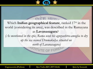 I I
Which Indian geographical feature, ranked 17th
in the
world (considering its area), was described in the Ramayana
as Lavanasagara?
(As mentioned in the epic, Rama used his agneyashtra-amogha to dry
up the sea named Drumakulya situated on
north of Lavanasagara)
Quiz by SomnathQuiz by SomnathCognoscentia (Prelims)Cognoscentia (Prelims) Quo Vadis-2K17, IIFT-DelhiQuo Vadis-2K17, IIFT-Delhi
15
 