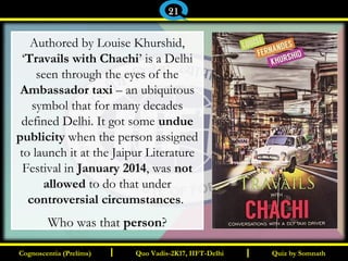 I I
Authored by Louise Khurshid,
‘Travails with Chachi’ is a Delhi
seen through the eyes of the
Ambassador taxi – an ubiquitous
symbol that for many decades
defined Delhi. It got some undue
publicity when the person assigned
to launch it at the Jaipur Literature
Festival in January 2014, was not
allowed to do that under
controversial circumstances.
Who was that person?
Quiz by SomnathQuiz by SomnathCognoscentia (Prelims)Cognoscentia (Prelims) Quo Vadis-2K17, IIFT-DelhiQuo Vadis-2K17, IIFT-Delhi
21
 