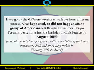 I I
 If we go by the different versions available from different
sources, what happened, or did not happen after a
group of Americans left Brazilian swimmer Thiago
Pereira’s party for a friend’s birthday at Club France on
August, 2016?
(It resulted in a public apology via Twitter, cancellation of few brand
endorsement deals and an on-stage ruckus in
‘Dancing With the Stars’) 
Quiz by SomnathQuiz by SomnathCognoscentia (Prelims)Cognoscentia (Prelims) Quo Vadis-2K17, IIFT-DelhiQuo Vadis-2K17, IIFT-Delhi
14
 