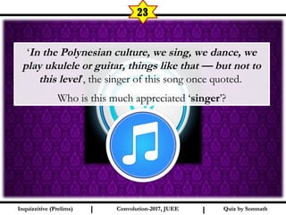 I I
23
‘In the Polynesian culture, we sing, we dance, we
play ukulele or guitar, things like that — but not to
this level’, the singer of this song once quoted.
Who is this much appreciated ‘singer’?
Quiz by SomnathQuiz by SomnathInquizzitive (Prelims)Inquizzitive (Prelims) Convolution-2017, JUEEConvolution-2017, JUEE
 