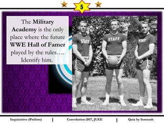 I I
5
Quiz by SomnathQuiz by SomnathInquizzitive (Prelims)Inquizzitive (Prelims) Convolution-2017, JUEEConvolution-2017, JUEE
The Military
Academy is the only
place where the future
WWE Hall of Famer
played by the rules….
Identify him.
 