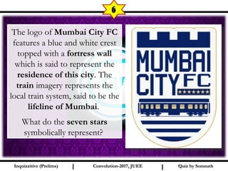 I I
6
The logo of Mumbai City FC
features a blue and white crest
topped with a fortress wall
which is said to represent the
residence of this city. The
train imagery represents the
local train system, said to be the
lifeline of Mumbai.
What do the seven stars
symbolically represent?
Quiz by SomnathQuiz by SomnathInquizzitive (Prelims)Inquizzitive (Prelims) Convolution-2017, JUEEConvolution-2017, JUEE
 