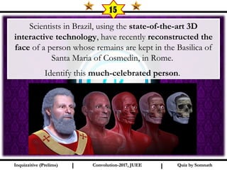 I I
15
Scientists in Brazil, using the state-of-the-art 3D
interactive technology, have recently reconstructed the
face of a person whose remains are kept in the Basilica of
Santa Maria of Cosmedin, in Rome.
Identify this much-celebrated person.
Quiz by SomnathQuiz by SomnathInquizzitive (Prelims)Inquizzitive (Prelims) Convolution-2017, JUEEConvolution-2017, JUEE
 