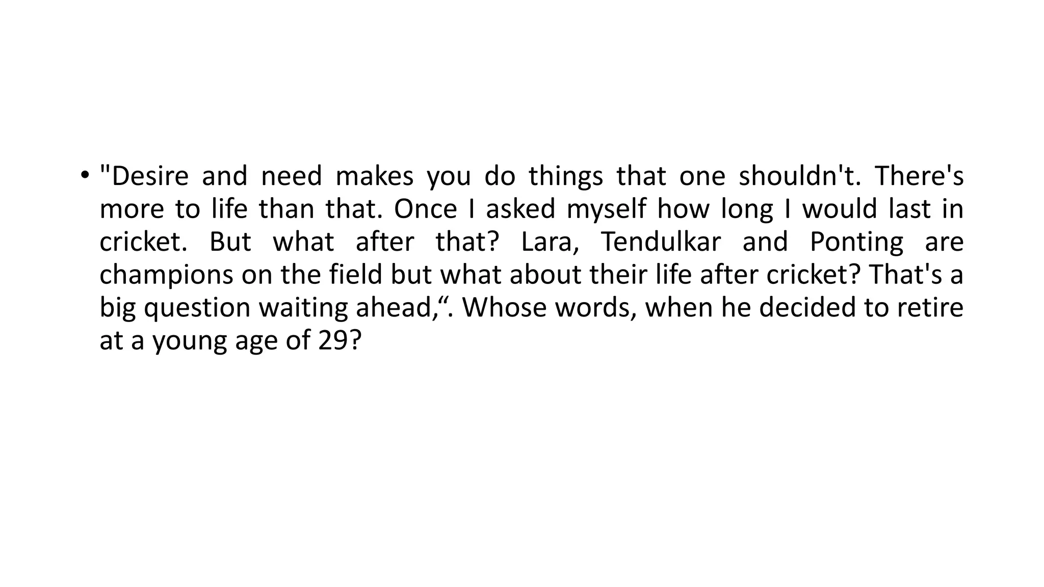 • "Desire and need makes you do things that one shouldn't. There's
more to life than that. Once I asked myself how long I would last in
cricket. But what after that? Lara, Tendulkar and Ponting are
champions on the field but what about their life after cricket? That's a
big question waiting ahead,“. Whose words, when he decided to retire
at a young age of 29?
 