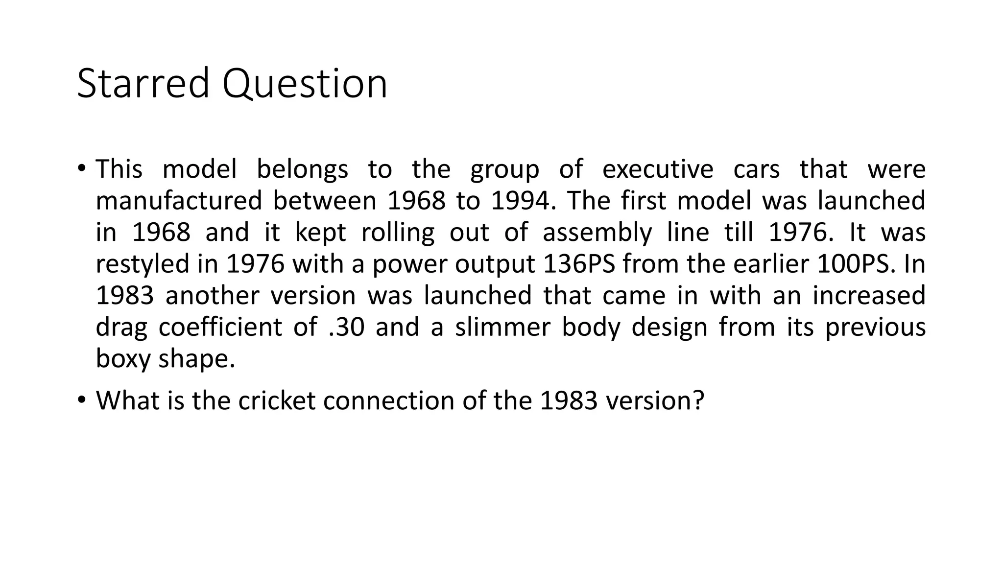 Starred Question
• This model belongs to the group of executive cars that were
manufactured between 1968 to 1994. The first model was launched
in 1968 and it kept rolling out of assembly line till 1976. It was
restyled in 1976 with a power output 136PS from the earlier 100PS. In
1983 another version was launched that came in with an increased
drag coefficient of .30 and a slimmer body design from its previous
boxy shape.
• What is the cricket connection of the 1983 version?
 