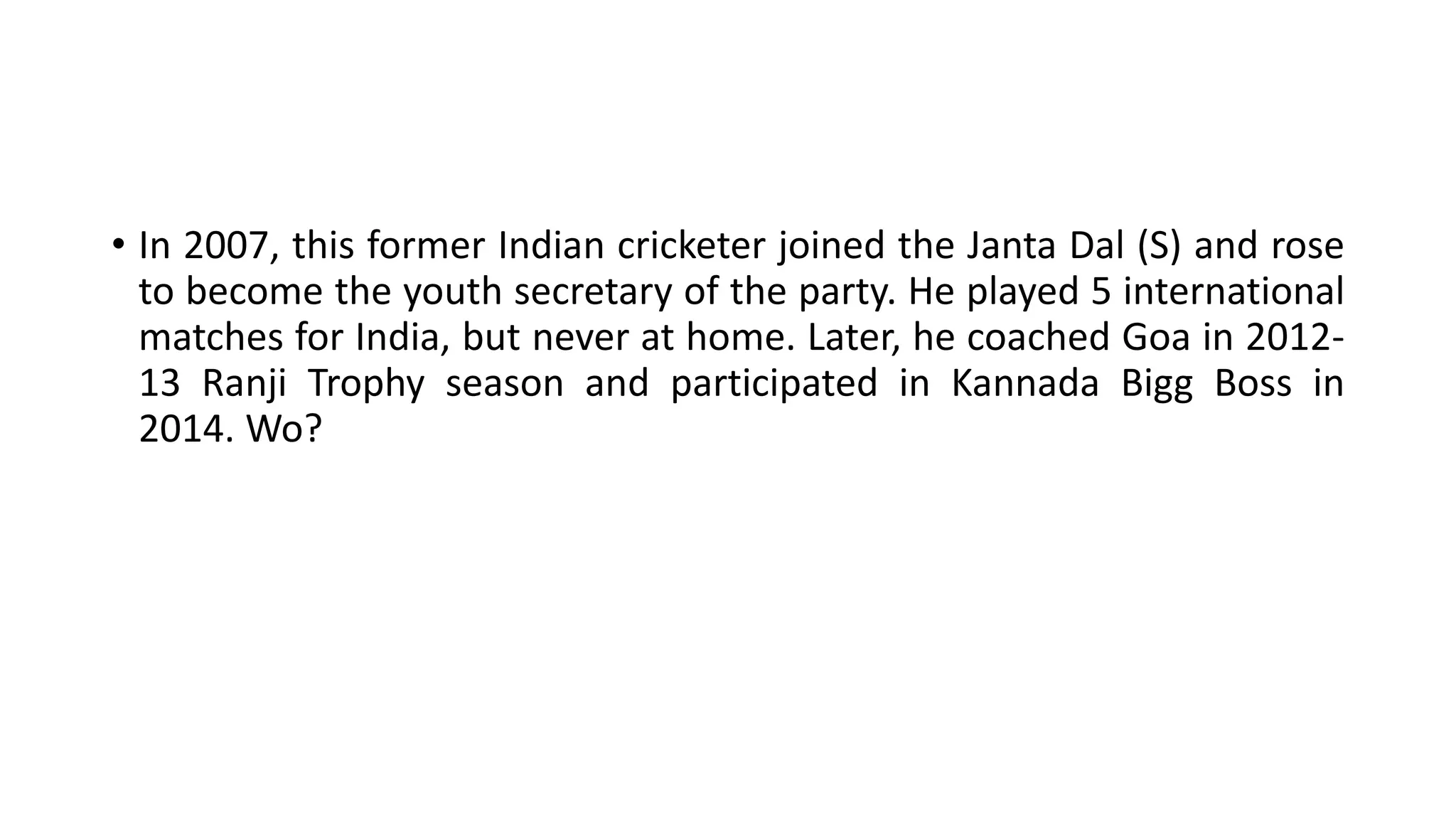 • In 2007, this former Indian cricketer joined the Janta Dal (S) and rose
to become the youth secretary of the party. He played 5 international
matches for India, but never at home. Later, he coached Goa in 2012-
13 Ranji Trophy season and participated in Kannada Bigg Boss in
2014. Wo?
 