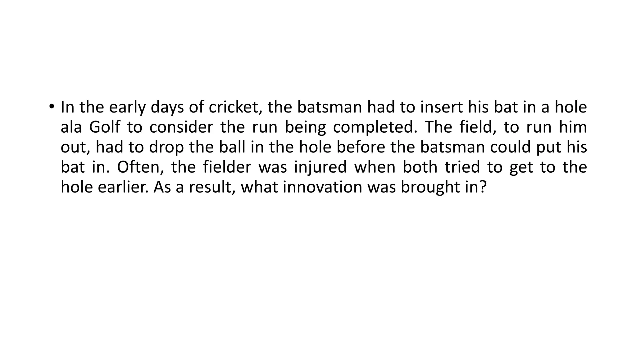 • In the early days of cricket, the batsman had to insert his bat in a hole
ala Golf to consider the run being completed. The field, to run him
out, had to drop the ball in the hole before the batsman could put his
bat in. Often, the fielder was injured when both tried to get to the
hole earlier. As a result, what innovation was brought in?
 
